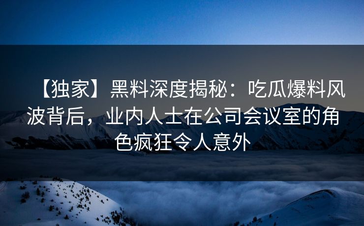 【独家】黑料深度揭秘：吃瓜爆料风波背后，业内人士在公司会议室的角色疯狂令人意外