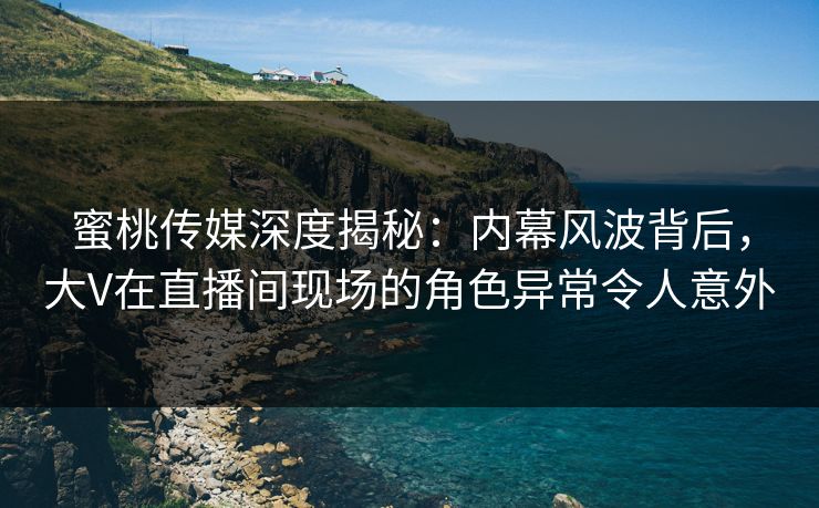 蜜桃传媒深度揭秘：内幕风波背后，大V在直播间现场的角色异常令人意外