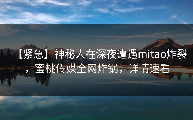 【紧急】神秘人在深夜遭遇mitao炸裂，蜜桃传媒全网炸锅，详情速看