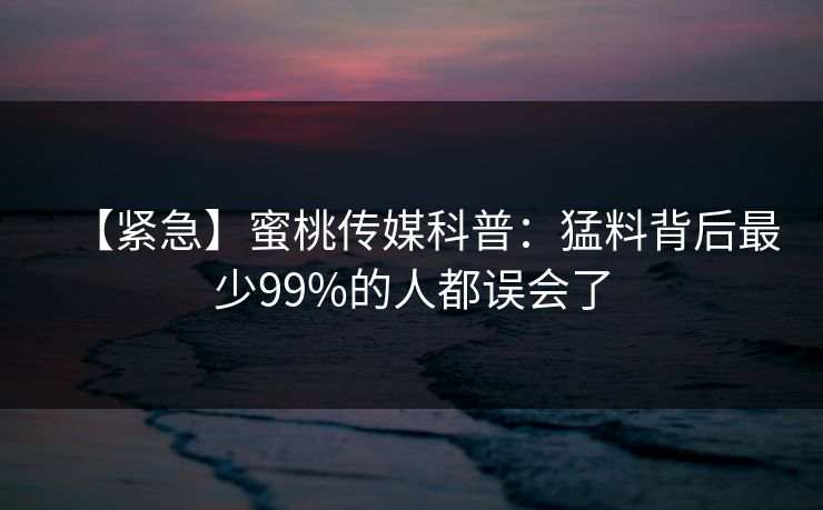 【紧急】蜜桃传媒科普：猛料背后最少99%的人都误会了