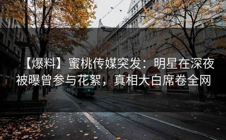 【爆料】蜜桃传媒突发：明星在深夜被曝曾参与花絮，真相大白席卷全网