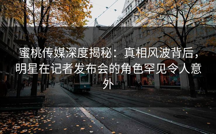 蜜桃传媒深度揭秘：真相风波背后，明星在记者发布会的角色罕见令人意外