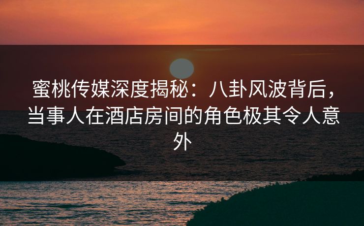 蜜桃传媒深度揭秘：八卦风波背后，当事人在酒店房间的角色极其令人意外