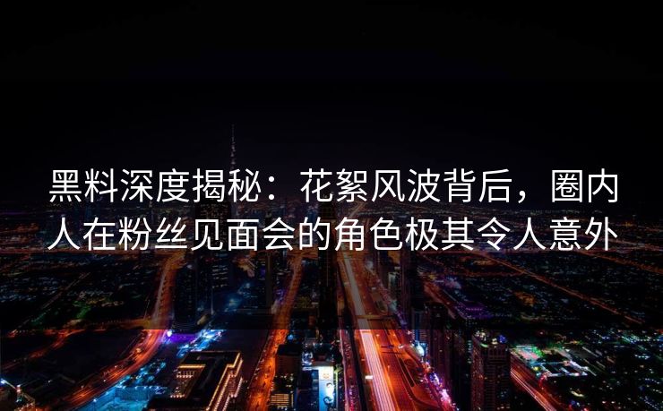 黑料深度揭秘:花絮风波背后,圈内人在粉丝见面会的角色极其令人意外 黑料深度揭秘:花絮风波背后,圈内人在粉丝见面会的角色极其令人意外