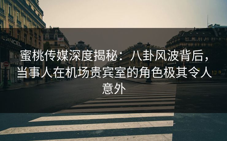 蜜桃传媒深度揭秘：八卦风波背后，当事人在机场贵宾室的角色极其令人意外