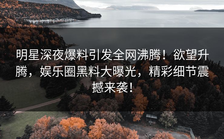 明星深夜爆料引发全网沸腾！欲望升腾，娱乐圈黑料大曝光，精彩细节震撼来袭！