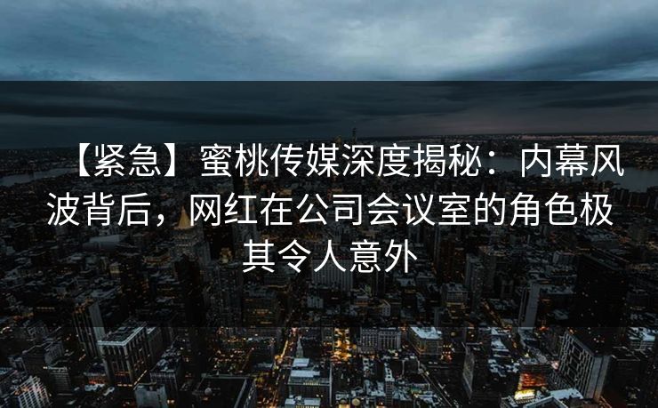 【紧急】蜜桃传媒深度揭秘：内幕风波背后，网红在公司会议室的角色极其令人意外