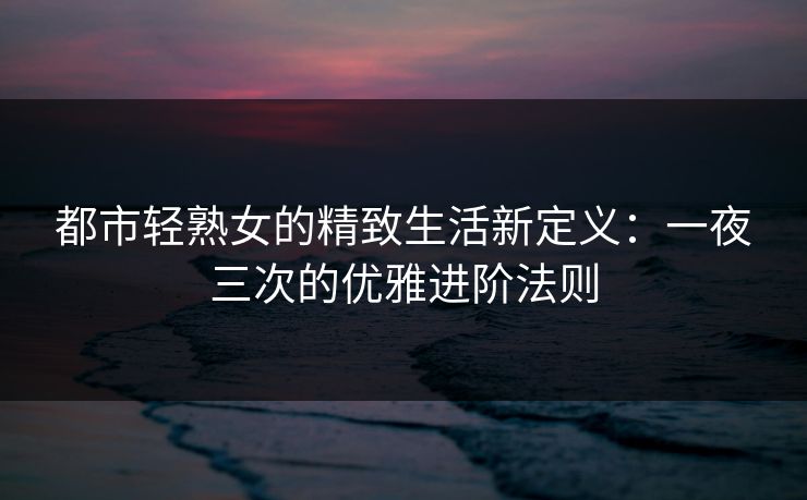 都市轻熟女的精致生活新定义：一夜三次的优雅进阶法则