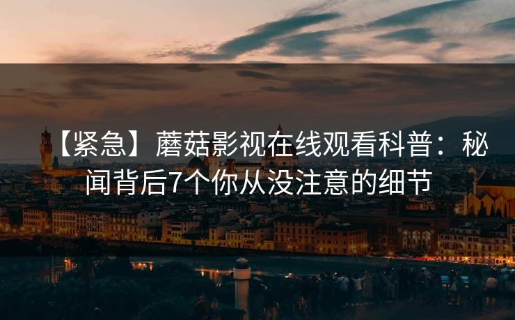 【紧急】蘑菇影视在线观看科普：秘闻背后7个你从没注意的细节