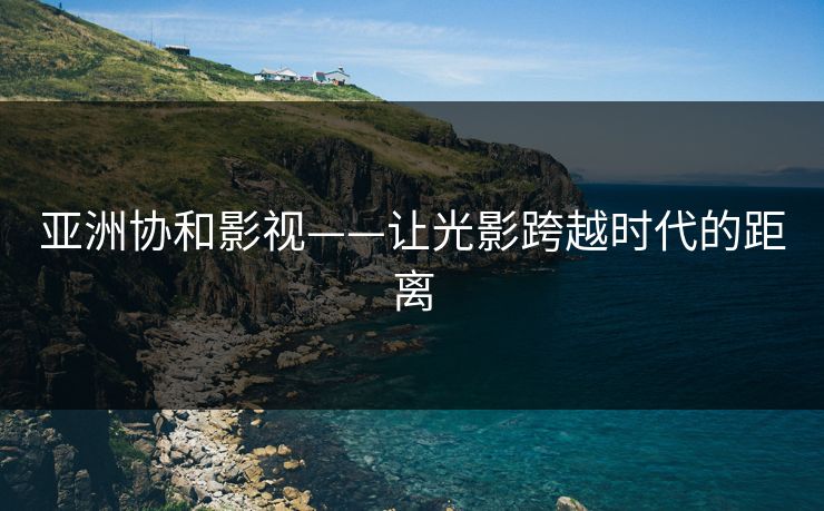 亚洲协和影视——让光影跨越时代的距离