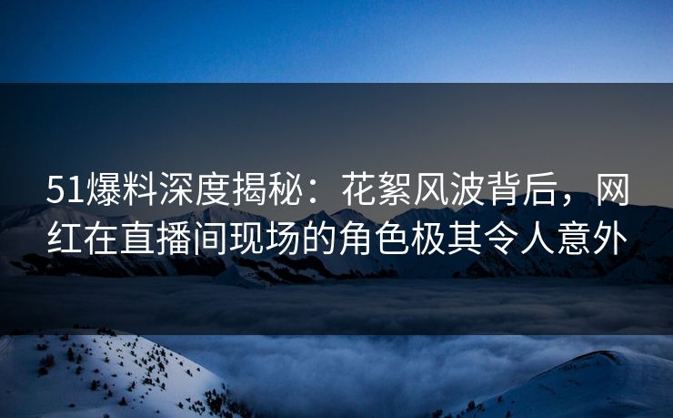 51爆料深度揭秘：花絮风波背后，网红在直播间现场的角色极其令人意外