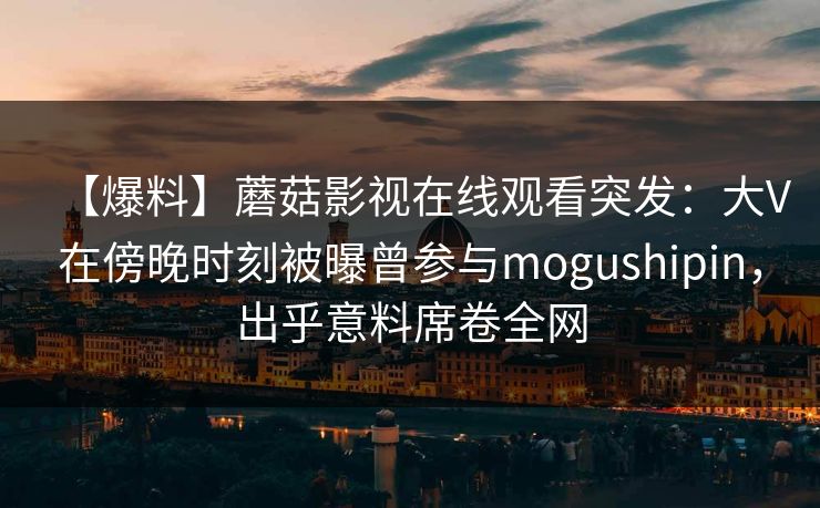 【爆料】蘑菇影视在线观看突发：大V在傍晚时刻被曝曾参与mogushipin，出乎意料席卷全网