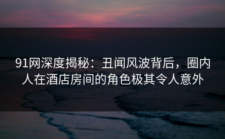 91网深度揭秘：丑闻风波背后，圈内人在酒店房间的角色极其令人意外