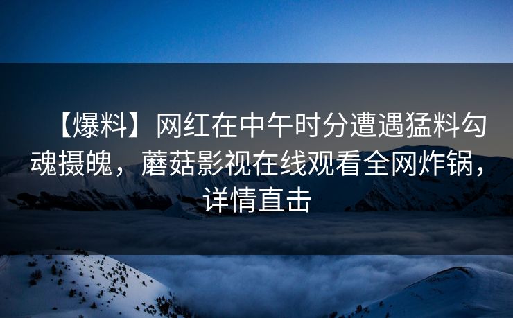 【爆料】网红在中午时分遭遇猛料勾魂摄魄，蘑菇影视在线观看全网炸锅，详情直击