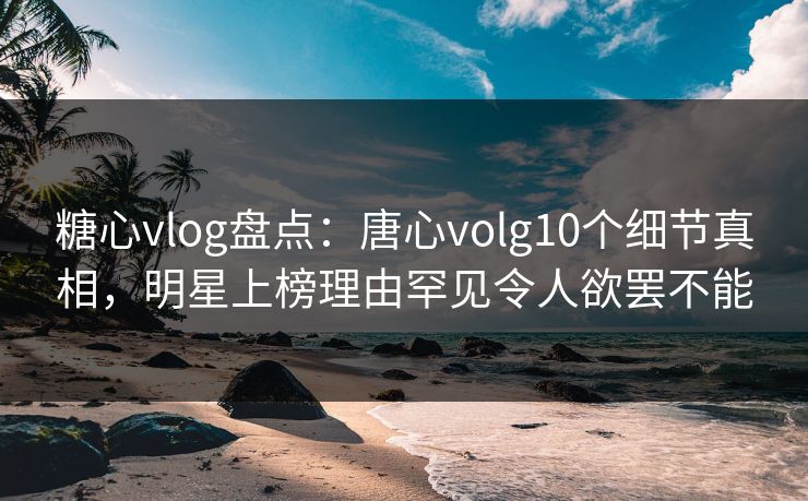 糖心vlog盘点：唐心volg10个细节真相，明星上榜理由罕见令人欲罢不能