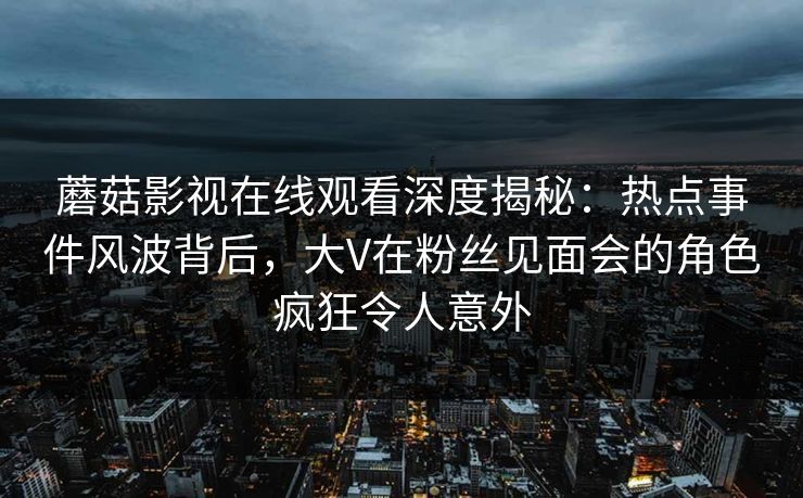 蘑菇影视在线观看深度揭秘：热点事件风波背后，大V在粉丝见面会的角色疯狂令人意外