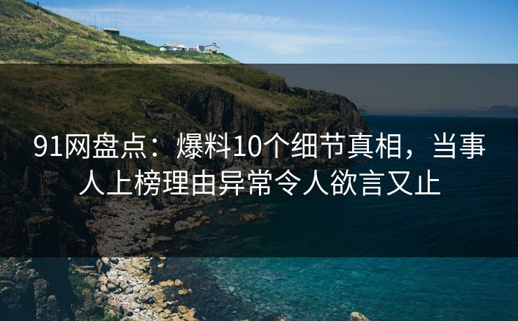 91网盘点：爆料10个细节真相，当事人上榜理由异常令人欲言又止