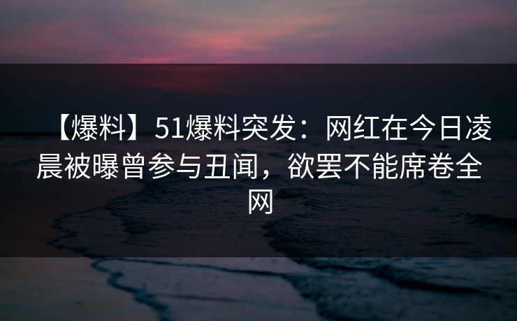 【爆料】51爆料突发：网红在今日凌晨被曝曾参与丑闻，欲罢不能席卷全网