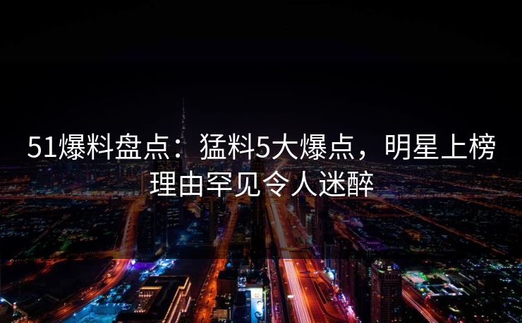51爆料盘点：猛料5大爆点，明星上榜理由罕见令人迷醉