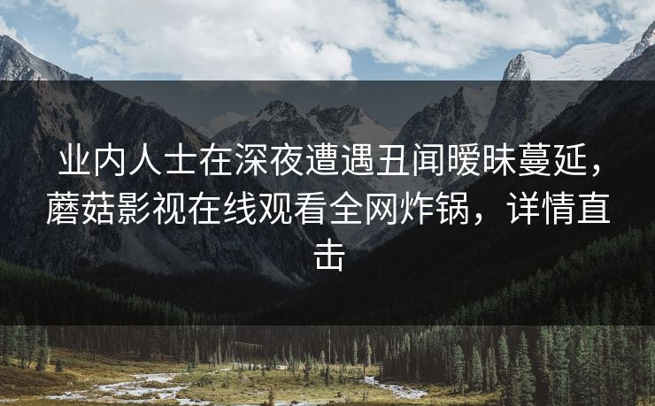 业内人士在深夜遭遇丑闻暧昧蔓延，蘑菇影视在线观看全网炸锅，详情直击