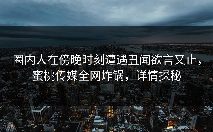 圈内人在傍晚时刻遭遇丑闻欲言又止，蜜桃传媒全网炸锅，详情探秘