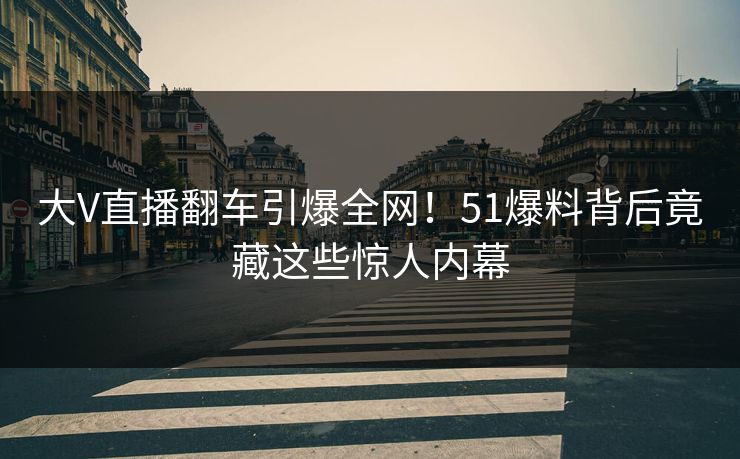 大V直播翻车引爆全网！51爆料背后竟藏这些惊人内幕