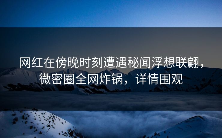 网红在傍晚时刻遭遇秘闻浮想联翩，微密圈全网炸锅，详情围观