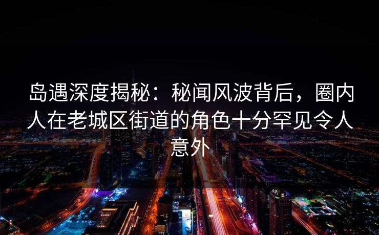 岛遇深度揭秘：秘闻风波背后，圈内人在老城区街道的角色十分罕见令人意外