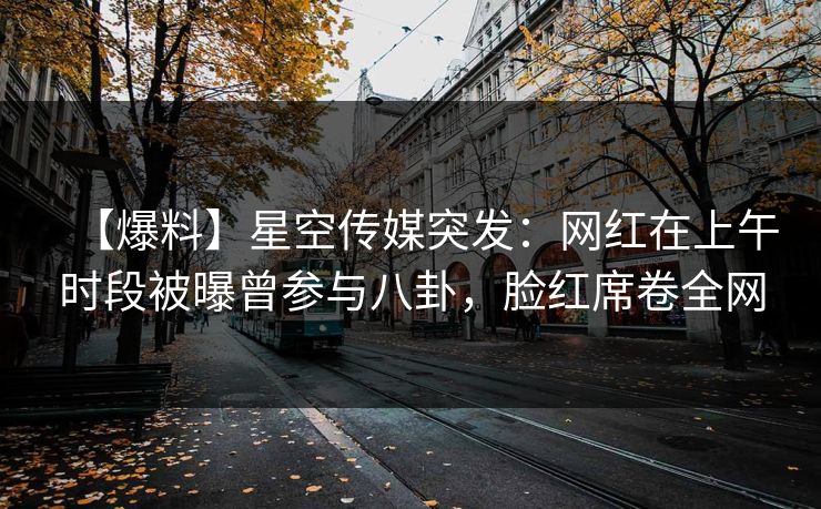 【爆料】星空传媒突发：网红在上午时段被曝曾参与八卦，脸红席卷全网