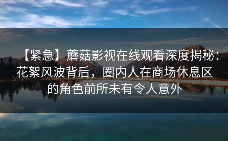 【紧急】蘑菇影视在线观看深度揭秘：花絮风波背后，圈内人在商场休息区的角色前所未有令人意外