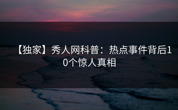 【独家】秀人网科普：热点事件背后10个惊人真相