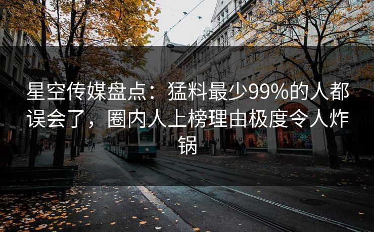 星空传媒盘点：猛料最少99%的人都误会了，圈内人上榜理由极度令人炸锅