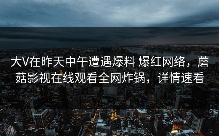 大V在昨天中午遭遇爆料 爆红网络，蘑菇影视在线观看全网炸锅，详情速看