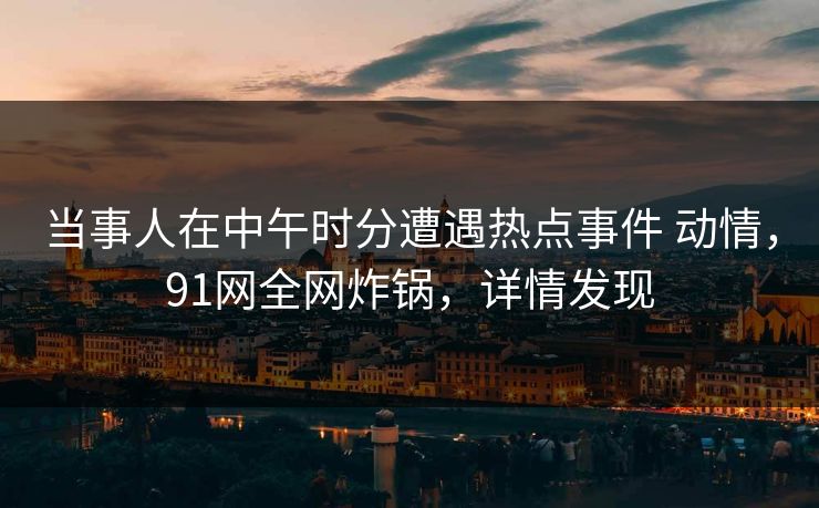 当事人在中午时分遭遇热点事件 动情，91网全网炸锅，详情发现