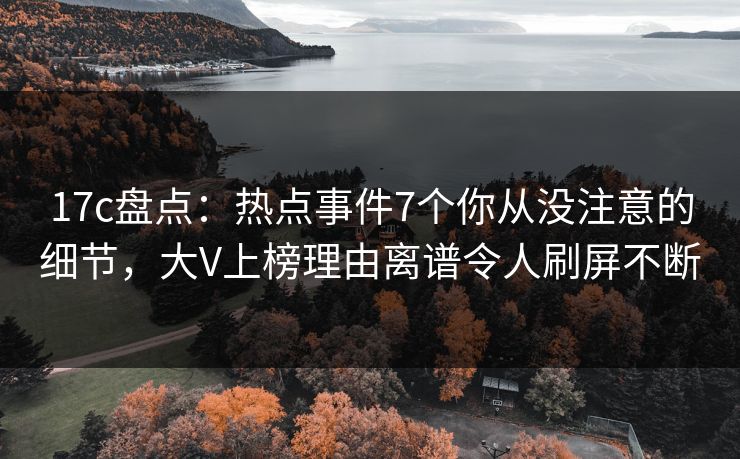 17c盘点：热点事件7个你从没注意的细节，大V上榜理由离谱令人刷屏不断
