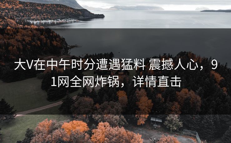 大V在中午时分遭遇猛料 震撼人心，91网全网炸锅，详情直击