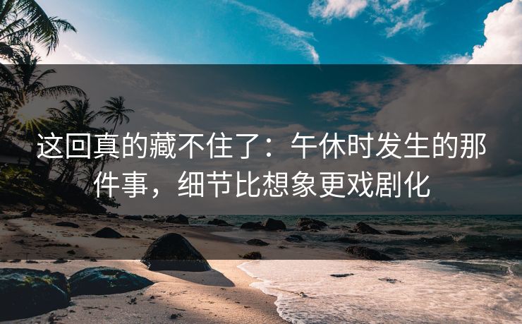 这回真的藏不住了：午休时发生的那件事，细节比想象更戏剧化