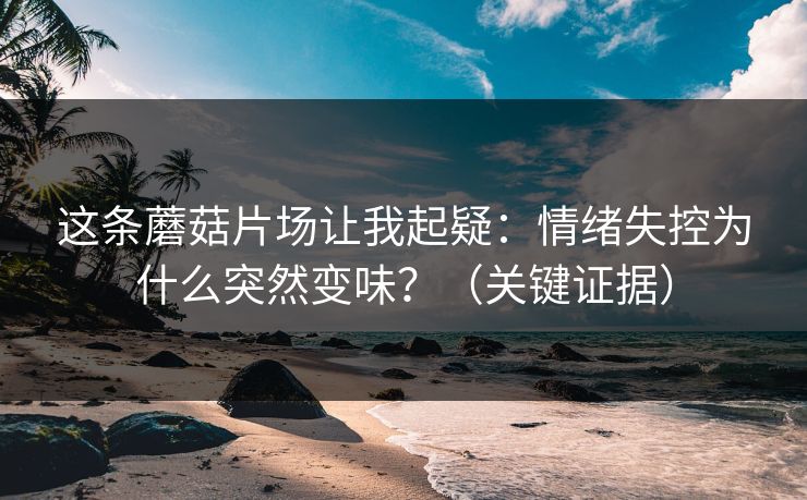 这条蘑菇片场让我起疑：情绪失控为什么突然变味？（关键证据）