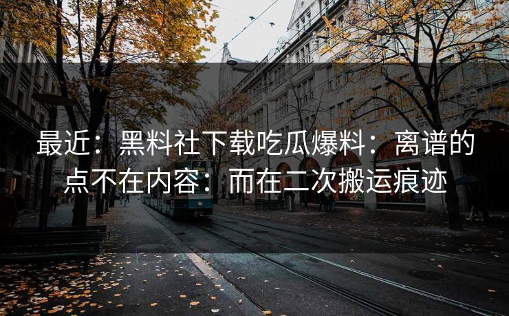 最近:黑料社下载吃瓜爆料:离谱的点不在内容:而在二次搬运痕迹 最近:黑料社下载吃瓜爆料:离谱的点不在内容:而在二次搬运痕迹