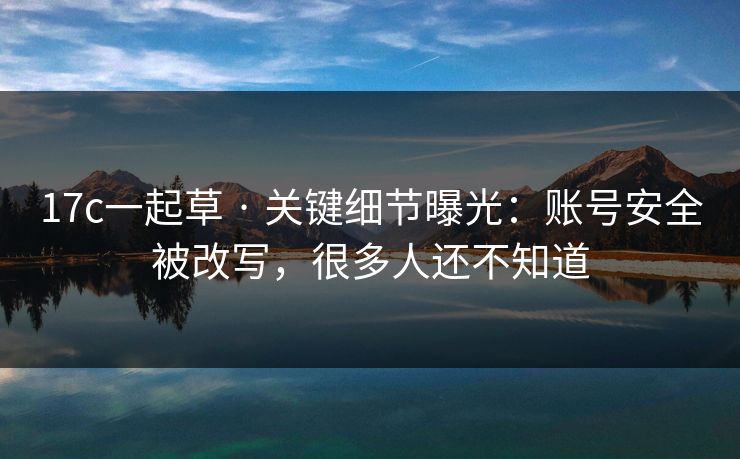 17c一起草 · 关键细节曝光：账号安全被改写，很多人还不知道