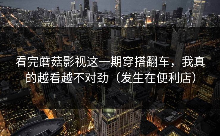 看完蘑菇影视这一期穿搭翻车，我真的越看越不对劲（发生在便利店）