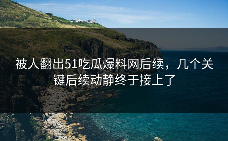 被人翻出51吃瓜爆料网后续，几个关键后续动静终于接上了