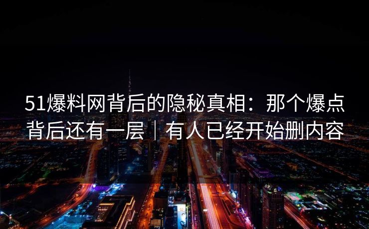51爆料网背后的隐秘真相：那个爆点背后还有一层｜有人已经开始删内容
