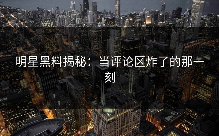 明星黑料揭秘：当评论区炸了的那一刻