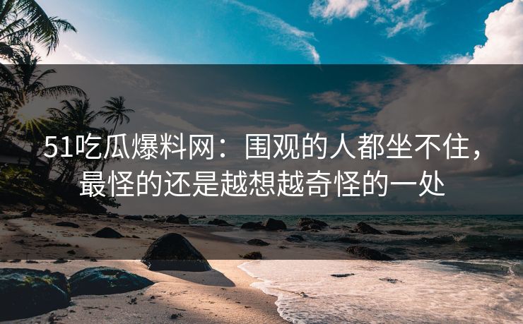 51吃瓜爆料网：围观的人都坐不住，最怪的还是越想越奇怪的一处